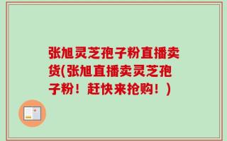 张旭灵芝孢子粉直播卖货(张旭直播卖灵芝孢子粉！赶快来抢购！)