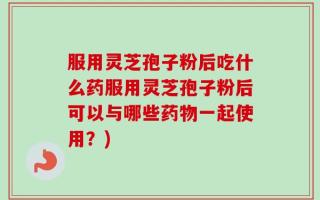 服用灵芝孢子粉后吃什么药服用灵芝孢子粉后可以与哪些药物一起使用？)
