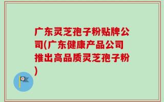 广东灵芝孢子粉贴牌公司(广东健康产品公司推出高品质灵芝孢子粉)