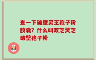 查一下破壁灵芝孢子粉胶囊？什么叫双芝灵芝破壁孢子粉