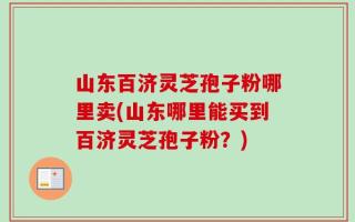 山东百济灵芝孢子粉哪里卖(山东哪里能买到百济灵芝孢子粉？)