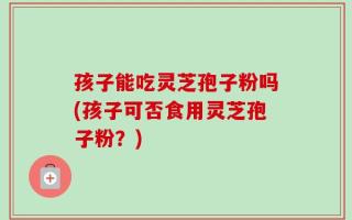 孩子能吃灵芝孢子粉吗(孩子可否食用灵芝孢子粉？)
