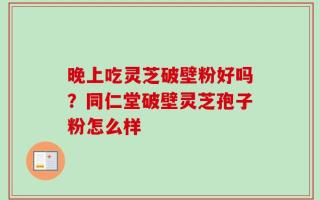 晚上吃灵芝破壁粉好吗？同仁堂破壁灵芝孢子粉怎么样