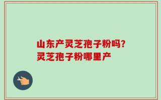 山东产灵芝孢子粉吗？灵芝孢子粉哪里产