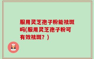 服用灵芝孢子粉能祛斑吗(服用灵芝孢子粉可有效祛斑？)
