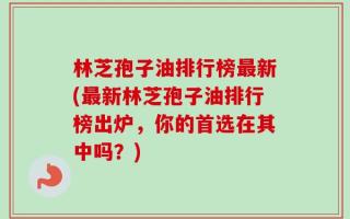 林芝孢子油排行榜最新(最新林芝孢子油排行榜出炉，你的首选在其中吗？)