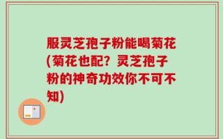 服灵芝孢子粉能喝菊花(菊花也配？灵芝孢子粉的神奇功效你不可不知)
