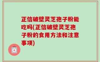 正信破壁灵芝孢子粉能吃吗(正信破壁灵芝孢子粉的食用方法和注意事项)
