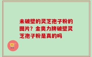 未破壁的灵芝孢子粉的图片？金奥力牌破壁灵芝孢子粉是真的吗