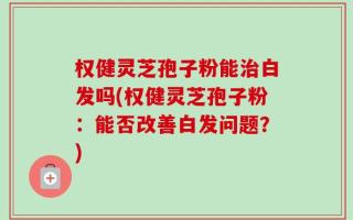 权健灵芝孢子粉能治白发吗(权健灵芝孢子粉：能否改善白发问题？)