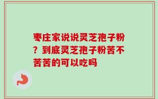 枣庄家说说灵芝孢子粉？到底灵芝孢子粉苦不苦苦的可以吃吗