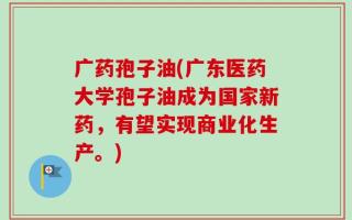 广药孢子油(广东医药大学孢子油成为国家新药，有望实现商业化生产。)