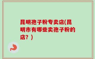昆明孢子粉专卖店(昆明市有哪些卖孢子粉的店？)