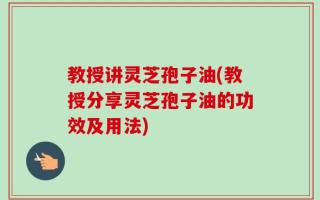 教授讲灵芝孢子油(教授分享灵芝孢子油的功效及用法)