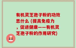 有机灵芝孢子粉的功效思什么 (提高免疫力，促进健康——有机灵芝孢子粉的作用研究)