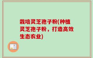 栽培灵芝孢子粉(种植灵芝孢子粉，打造高效生态农业)