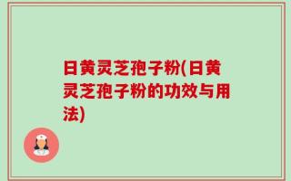 日黄灵芝孢子粉(日黄灵芝孢子粉的功效与用法)