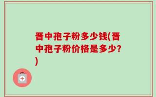 晋中孢子粉多少钱(晋中孢子粉价格是多少？)