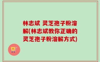 林志斌 灵芝孢子粉溶解(林志斌教你正确的灵芝孢子粉溶解方式)