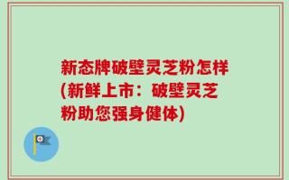 新态牌破壁灵芝粉怎样(新鲜上市：破壁灵芝粉助您强身健体)