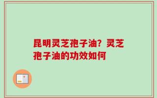 昆明灵芝孢子油？灵芝孢子油的功效如何