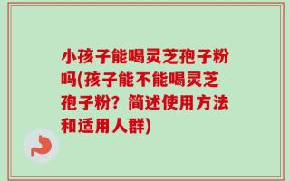 小孩子能喝灵芝孢子粉吗(孩子能不能喝灵芝孢子粉？简述使用方法和适用人群)