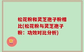 松花粉和灵芝孢子粉相比(松花粉与灵芝孢子粉：功效对比分析)