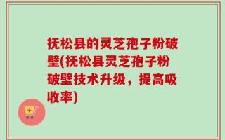 抚松县的灵芝孢子粉破壁(抚松县灵芝孢子粉破壁技术升级，提高吸收率)