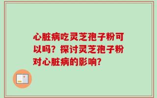 心脏病吃灵芝孢子粉可以吗？探讨灵芝孢子粉对心脏病的影响？