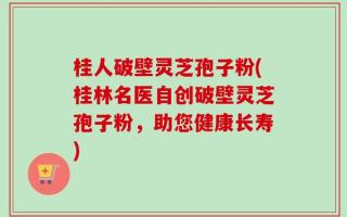 桂人破壁灵芝孢子粉(桂林名医自创破壁灵芝孢子粉，助您健康长寿)