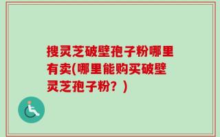 搜灵芝破壁孢子粉哪里有卖(哪里能购买破壁灵芝孢子粉？)