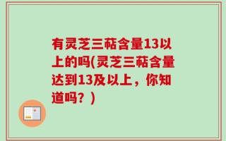 有灵芝三萜含量13以上的吗(灵芝三萜含量达到13及以上，你知道吗？)