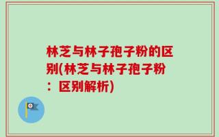 林芝与林子孢子粉的区别(林芝与林子孢子粉：区别解析)