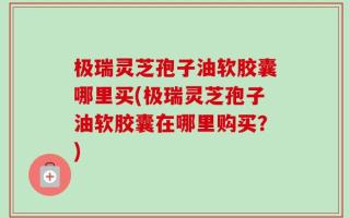 极瑞灵芝孢子油软胶囊哪里买(极瑞灵芝孢子油软胶囊在哪里购买？)