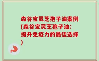 森谷宝灵芝孢子油案例(森谷宝灵芝孢子油：提升免疫力的最佳选择)
