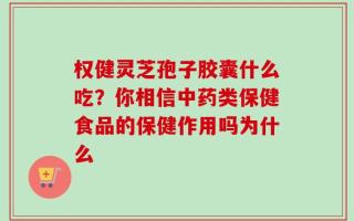 权健灵芝孢子胶囊什么吃？你相信中药类保健食品的保健作用吗为什么