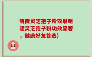 明隆灵芝孢子粉效果明隆灵芝孢子粉功效显著，健康好友首选)