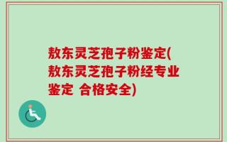 敖东灵芝孢子粉鉴定(敖东灵芝孢子粉经专业鉴定 合格安全)