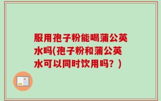 服用孢子粉能喝蒲公英水吗(孢子粉和蒲公英水可以同时饮用吗？)
