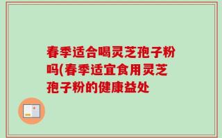 春季适合喝灵芝孢子粉吗(春季适宜食用灵芝孢子粉的健康益处