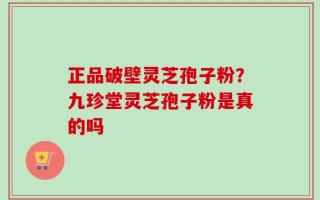 正品破壁灵芝孢子粉？九珍堂灵芝孢子粉是真的吗