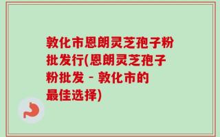 敦化市恩朗灵芝孢子粉批发行(恩朗灵芝孢子粉批发 - 敦化市的最佳选择)
