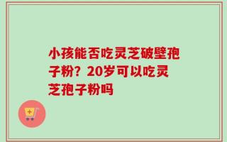小孩能否吃灵芝破壁孢子粉？20岁可以吃灵芝孢子粉吗