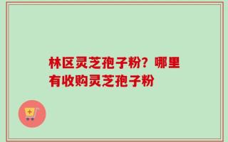 林区灵芝孢子粉？哪里有收购灵芝孢子粉