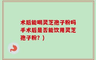 术后能喝灵芝孢子粉吗手术后是否能饮用灵芝孢子粉？)