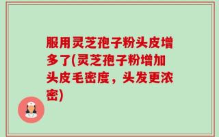 服用灵芝孢子粉头皮增多了(灵芝孢子粉增加头皮毛密度，头发更浓密)