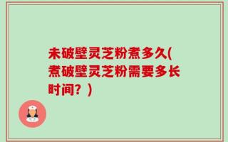 未破壁灵芝粉煮多久(煮破壁灵芝粉需要多长时间？)