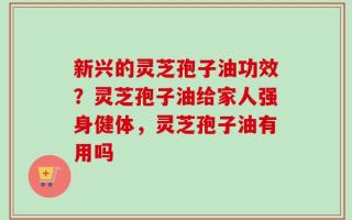 新兴的灵芝孢子油功效？灵芝孢子油给家人强身健体，灵芝孢子油有用吗