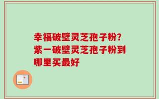 幸福破壁灵芝孢子粉？紫一破壁灵芝孢子粉到哪里买最好