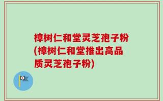 樟树仁和堂灵芝孢子粉(樟树仁和堂推出高品质灵芝孢子粉)